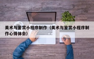 丽水美术与鉴赏小程序制作（美术与鉴赏小程序制作心得体会）